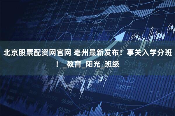 北京股票配资网官网 亳州最新发布！事关入学分班！_教育_阳光_班级