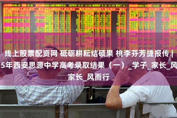 线上股票配资网 砥砺耕耘结硕果 桃李芬芳捷报传 | 2025年西安思源中学高考录取结果（一）_学子_家长_风而行