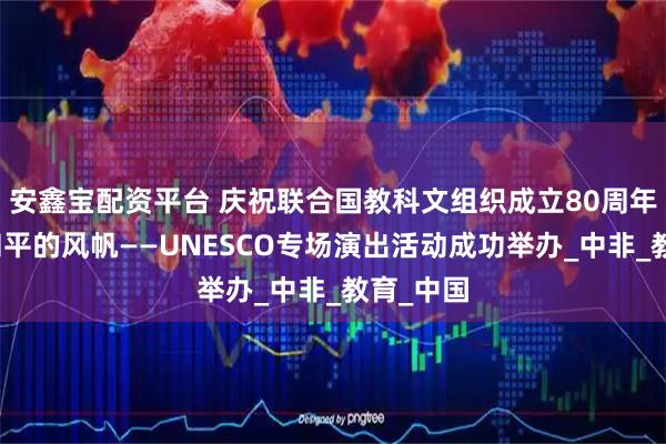 安鑫宝配资平台 庆祝联合国教科文组织成立80周年：扬起和平的风帆——UNESCO专场演出活动成功举办_中非_教育_中国