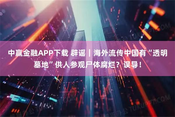 中赢金融APP下载 辟谣｜海外流传中国有“透明墓地”供人参观尸体腐烂？误导！