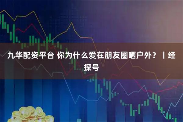 九华配资平台 你为什么爱在朋友圈晒户外？丨经探号