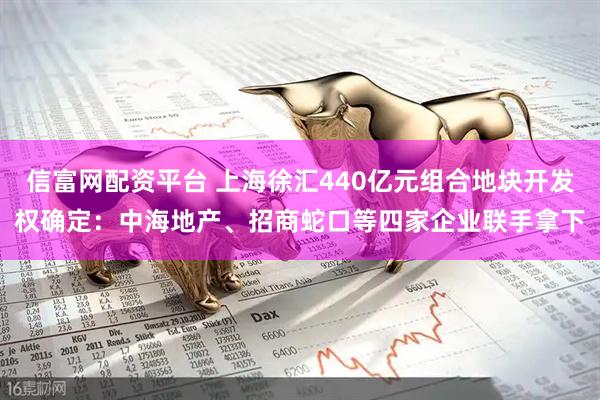 信富网配资平台 上海徐汇440亿元组合地块开发权确定：中海地产、招商蛇口等四家企业联手拿下