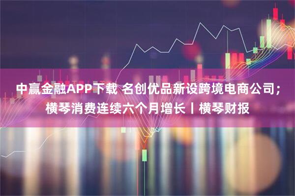 中赢金融APP下载 名创优品新设跨境电商公司；横琴消费连续六个月增长丨横琴财报