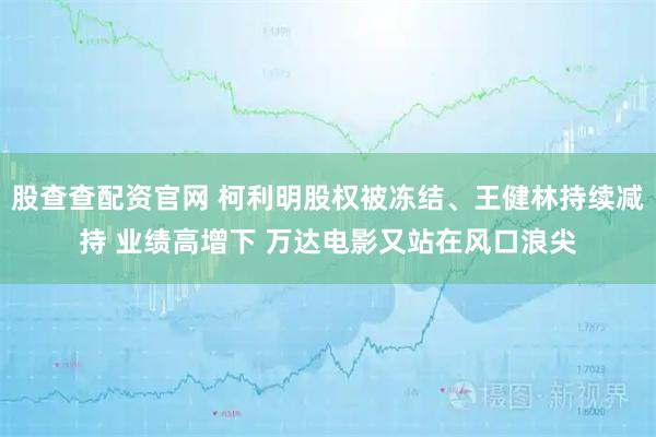 股查查配资官网 柯利明股权被冻结、王健林持续减持 业绩高增下 万达电影又站在风口浪尖