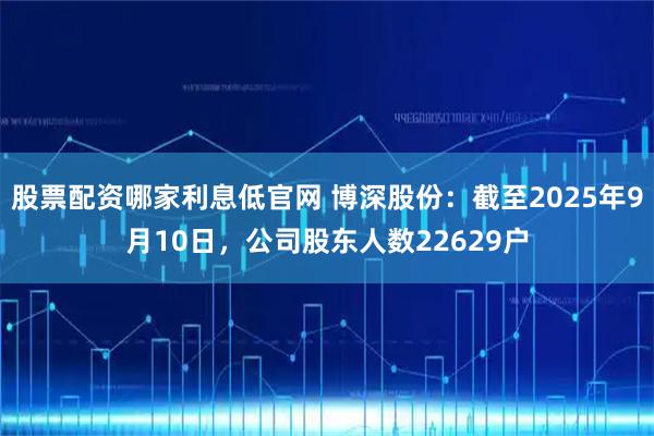 股票配资哪家利息低官网 博深股份：截至2025年9月10日，公司股东人数22629户