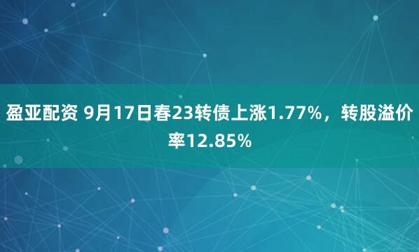 盈亚配资 9月17日春23转债上涨1.77%，转股溢价率12.85%