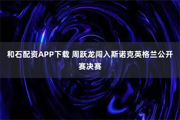 和石配资APP下载 周跃龙闯入斯诺克英格兰公开赛决赛