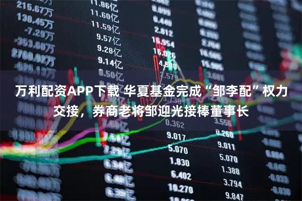万利配资APP下载 华夏基金完成“邹李配”权力交接，券商老将邹迎光接棒董事长