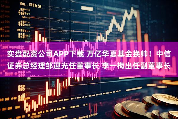 实盘配资公司APP下载 万亿华夏基金换帅！中信证券总经理邹迎光任董事长 李一梅出任副董事长