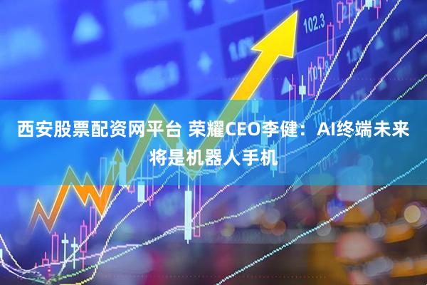 西安股票配资网平台 荣耀CEO李健：AI终端未来将是机器人手机