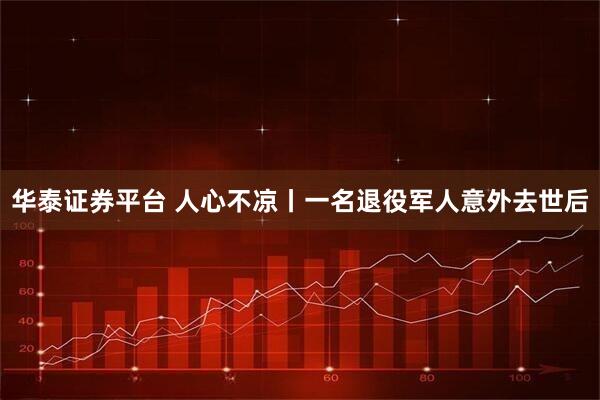 华泰证券平台 人心不凉丨一名退役军人意外去世后