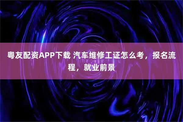 粤友配资APP下载 汽车维修工证怎么考，报名流程，就业前景