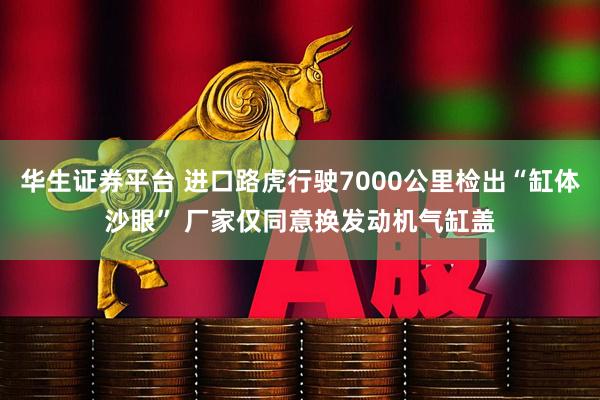 华生证券平台 进口路虎行驶7000公里检出“缸体沙眼” 厂家仅同意换发动机气缸盖