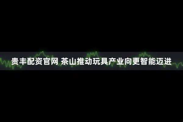 贵丰配资官网 茶山推动玩具产业向更智能迈进