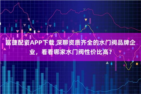 富捷配资APP下载 深聊资质齐全的水门阀品牌企业，看看哪家水门阀性价比高？