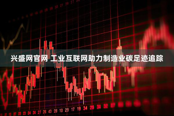 兴盛网官网 工业互联网助力制造业碳足迹追踪