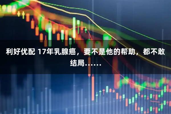利好优配 17年乳腺癌,要不是他的帮助,都不敢结局……