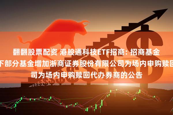 翻翻股票配资 港股通科技ETF招商: 招商基金管理有限公司旗下部分基金增加浙商证券股份有限公司为场内申购赎回代办券商的公告