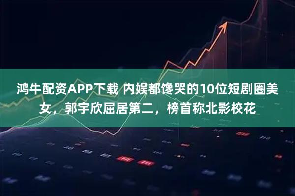 鸿牛配资APP下载 内娱都馋哭的10位短剧圈美女,郭宇欣屈居第二,榜首称北影校花