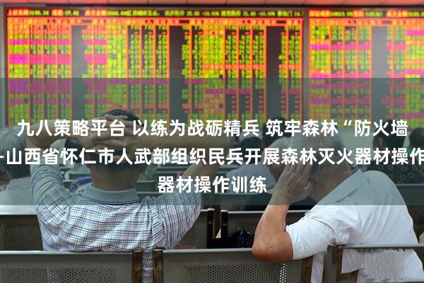 九八策略平台 以练为战砺精兵 筑牢森林“防火墙” ——山西省怀仁市人武部组织民兵开展森林灭火器材操作训练