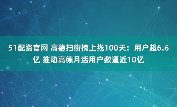 51配资官网 高德扫街榜上线100天：用户超6.6亿 推动高德月活用户数逼近10亿