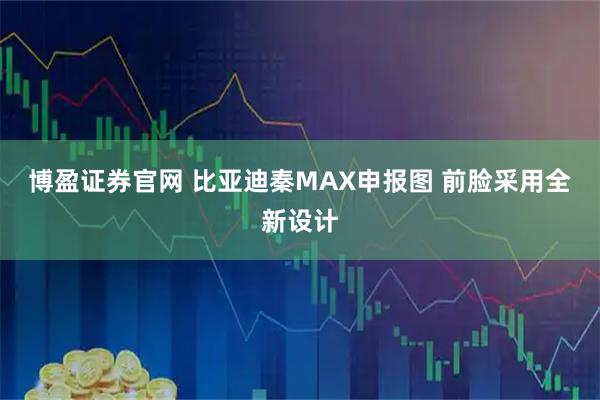 博盈证券官网 比亚迪秦MAX申报图 前脸采用全新设计
