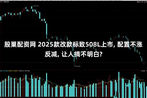 股巢配资网 2025款改款标致508L上市, 配置不涨反减, 让人搞不明白?