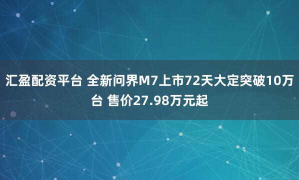 汇盈配资平台 全新问界M7上市72天大定突破10万台 售价27.98万元起