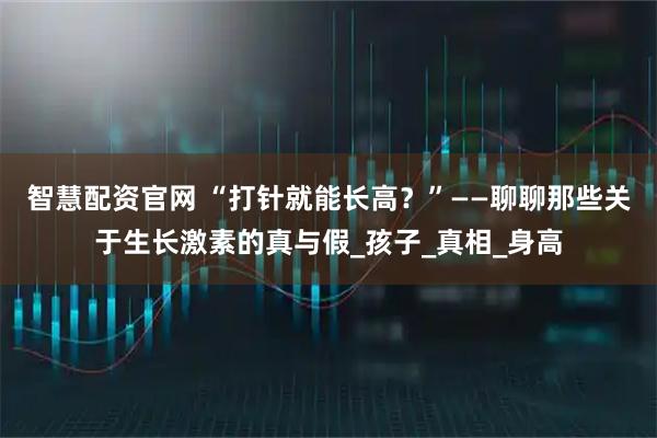 智慧配资官网 “打针就能长高？”——聊聊那些关于生长激素的真与假_孩子_真相_身高