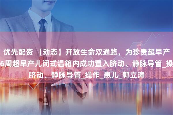 优先配资 【动态】开放生命双通路，为珍贵超早产儿保驾护航——26周超早产儿闭式温箱内成功置入脐动、静脉导管_操作_患儿_郭立涛