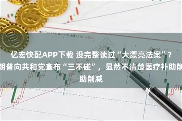 亿宏快配APP下载 没完整读过“大漂亮法案”？特朗普向共和党宣布“三不碰”，显然不清楚医疗补助削减
