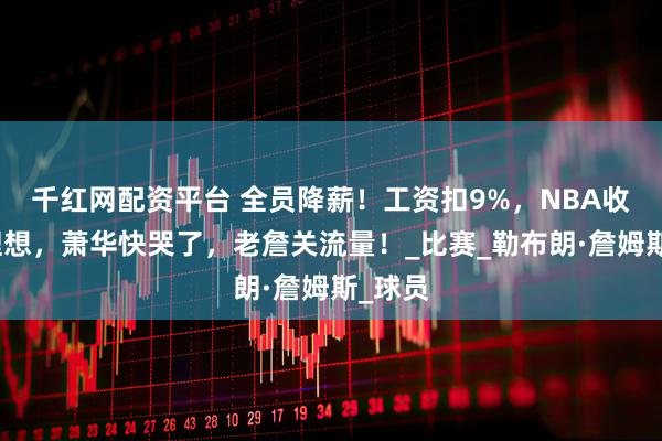 千红网配资平台 全员降薪！工资扣9%，NBA收入不理想，萧华快哭了，老詹关流量！_比赛_勒布朗·詹姆斯_球员