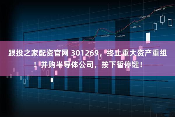 跟投之家配资官网 301269，终止重大资产重组！并购半导体公司，按下暂停键！