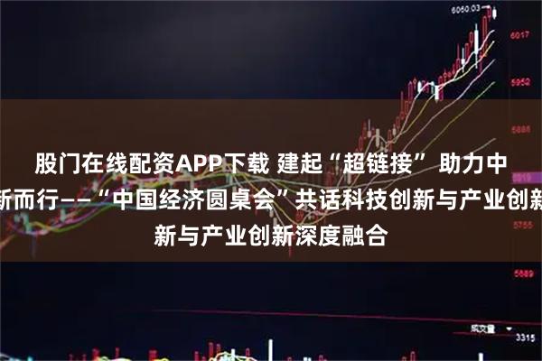 股门在线配资APP下载 建起“超链接” 助力中国经济向新而行——“中国经济圆桌会”共话科技创新与产业创新深度融合