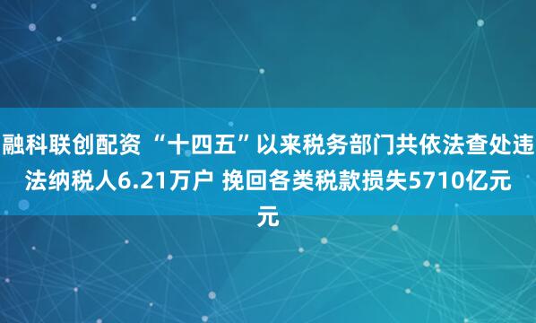 融科联创配资 “十四五”以来税务部门共依法查处违法纳税人6.21万户 挽回各类税款损失5710亿元