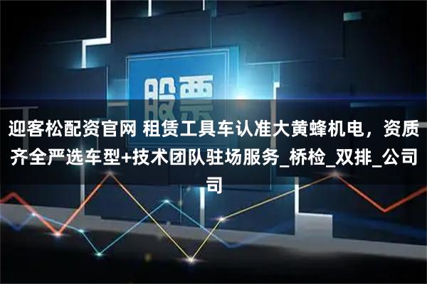 迎客松配资官网 租赁工具车认准大黄蜂机电，资质齐全严选车型+技术团队驻场服务_桥检_双排_公司