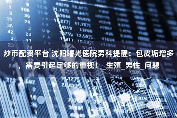 炒币配资平台 沈阳曙光医院男科提醒：包皮垢增多，需要引起足够的重视！_生殖_男性_问题