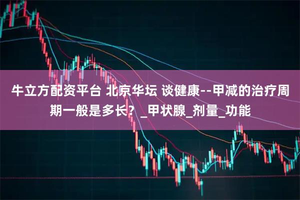 牛立方配资平台 北京华坛 谈健康--甲减的治疗周期一般是多长？_甲状腺_剂量_功能