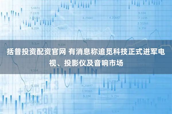 括普投资配资官网 有消息称追觅科技正式进军电视、投影仪及音响市场