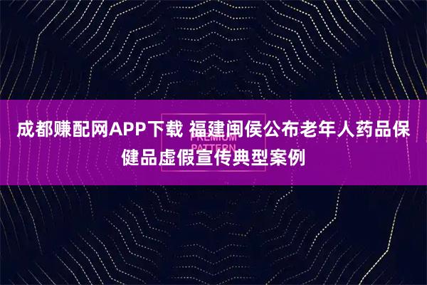 成都赚配网APP下载 福建闽侯公布老年人药品保健品虚假宣传典型案例
