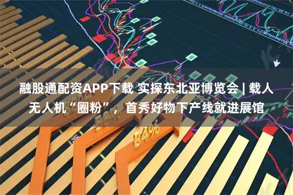 融股通配资APP下载 实探东北亚博览会 | 载人无人机“圈粉”，首秀好物下产线就进展馆