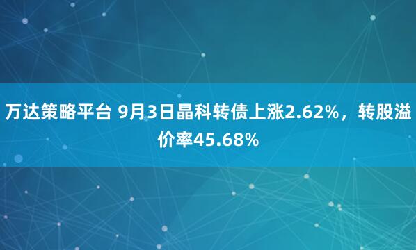 万达策略平台 9月3日晶科转债上涨2.62%，转股溢价率45.68%