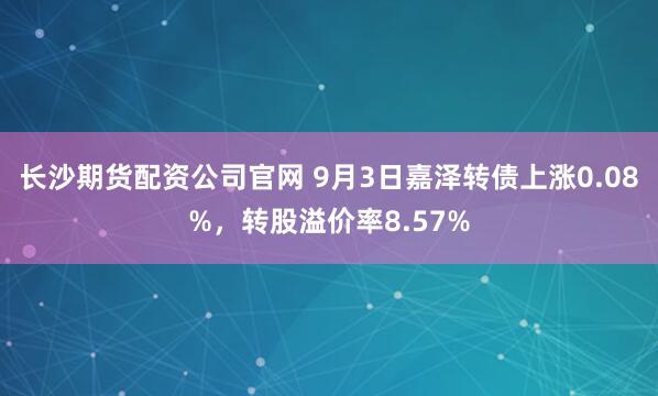 长沙期货配资公司官网 9月3日嘉泽转债上涨0.08%，转股溢价率8.57%